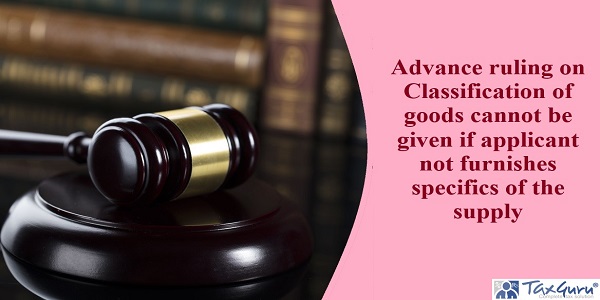 Advance ruling on Classification of goods cannot be given if applicant not furnishes specifics of the supply