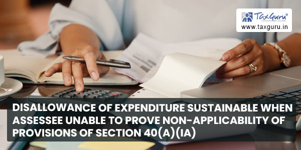 Disallowance of expenditure sustainable when assessee unable to prove non-applicability of provisions of section 40(a)(ia)