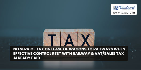 No service Tax on Lease of Wagons to Railways when effective control rest with Railway & VAT-Sales Tax already paid
