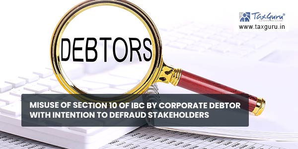Misuse of Section 10 of IBC by Corporate Debtor with intention to defraud stakeholders