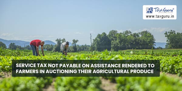 Service Tax not payable on assistance rendered to farmers in auctioning their agricultural produce