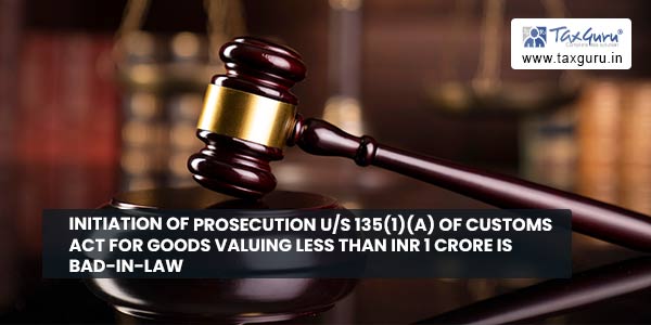 Initiation of prosecution us 135(1)(a) of Customs Act for goods valuing less than INR 1 Crore is bad-in-law