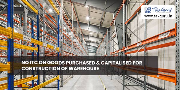 No ITC on goods purchased & capitalised for construction of Warehouse