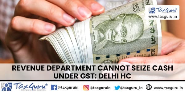 Revenue Department cannot seize Cash under GST Delhi HC