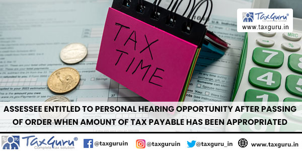 Assessee entitled to personal hearing opportunity after passing of Order when amount of tax payable has been appropriated